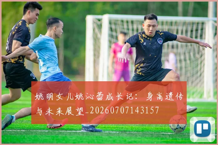 姚明女儿姚沁蕾成长记：身高遗传与未来展望_20260707143157