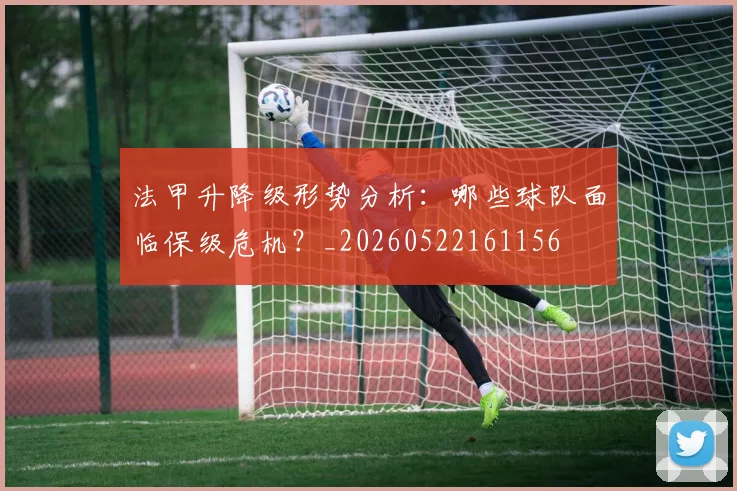 法甲升降级形势分析：哪些球队面临保级危机？_20260522161156