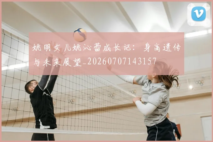 姚明女儿姚沁蕾成长记:身高遗传与未来展望_20260707143157