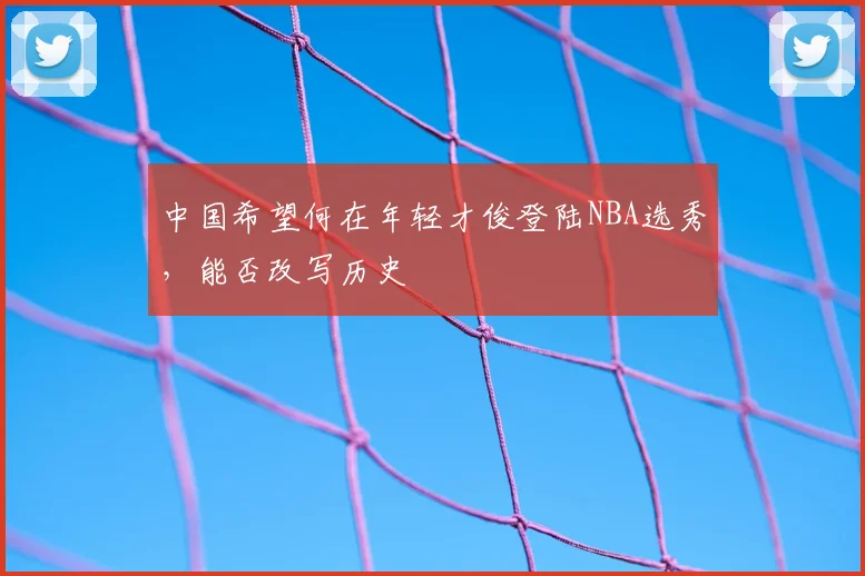 中国希望何在年轻才俊登陆NBA选秀，能否改写历史