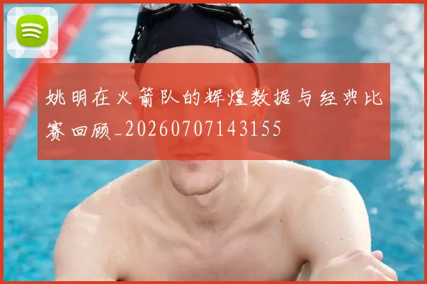 姚明在火箭队的辉煌数据与经典比赛回顾_20260707143155