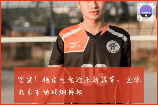 官宣！越南电竞迎来新篇章，全球电竞市场硝烟再起