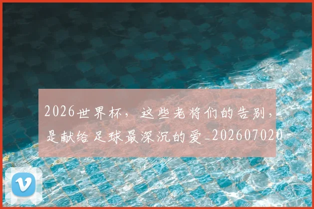 2026世界杯，这些老将们的告别，是献给足球最深沉的爱_20260702034115