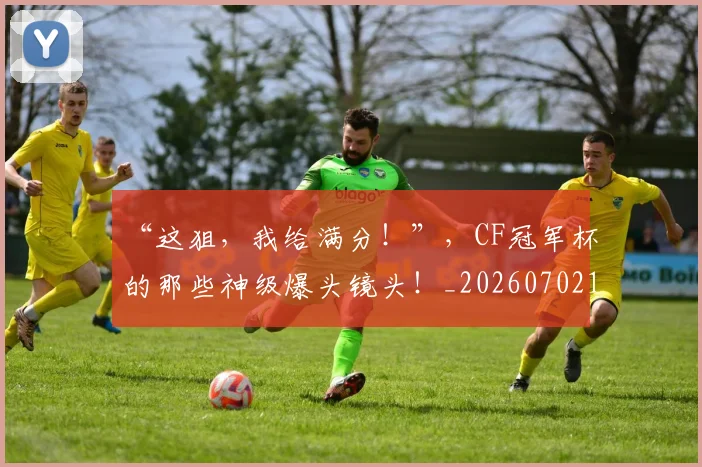 “这狙，我给满分！”，CF冠军杯的那些神级爆头镜头！_20260702173032