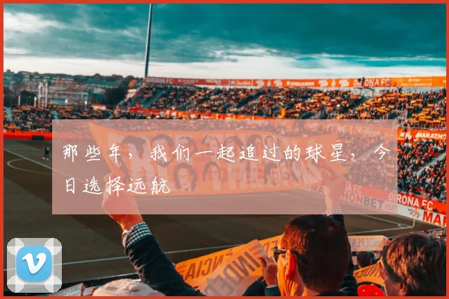 那些年，我们一起追过的球星，今日选择远航