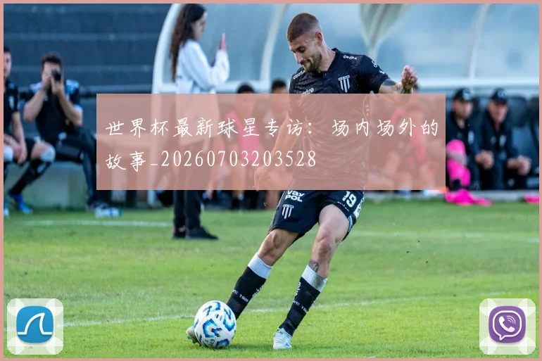世界杯最新球星专访:场内场外的故事_20260703203528