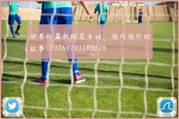 世界杯最新球星专访：场内场外的故事_20260703203528