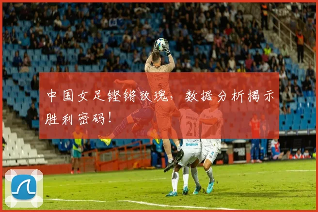 中国女足铿锵玫瑰，数据分析揭示胜利密码！