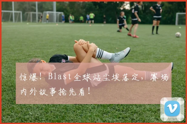 惊爆!Blast全球站尘埃落定,赛场内外故事抢先看!