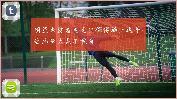 明星也爱看电竞当偶像遇上选手，这画面太美不敢看