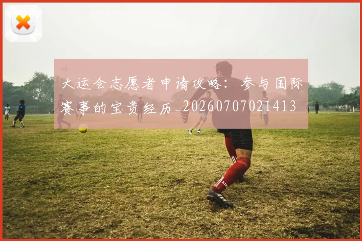 大运会志愿者申请攻略:参与国际赛事的宝贵经历_20260707021413