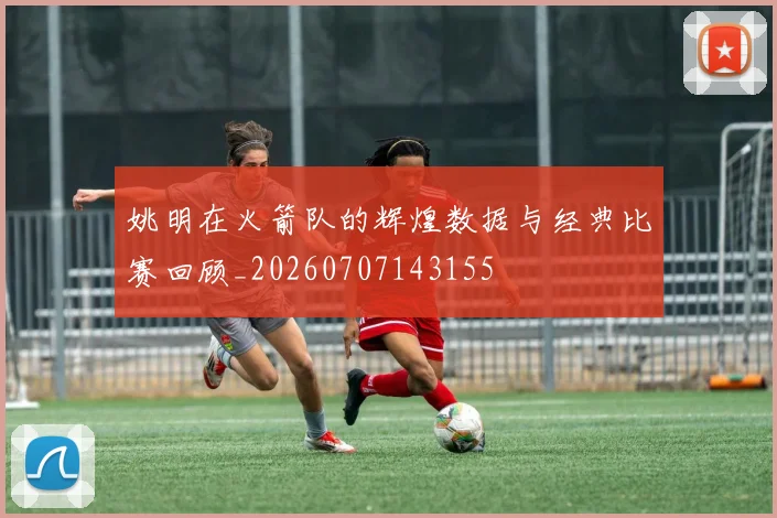 姚明在火箭队的辉煌数据与经典比赛回顾_20260707143155