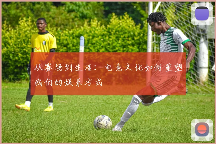从赛场到生活：电竞文化如何重塑我们的娱乐方式
