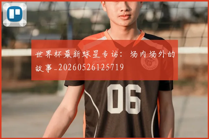 世界杯最新球星专访:场内场外的故事_20260526125719