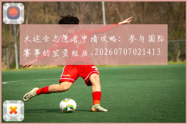 大运会志愿者申请攻略：参与国际赛事的宝贵经历_20260707021413