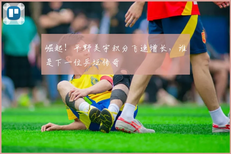崛起！平野美宇积分飞速增长，谁是下一位乒坛传奇